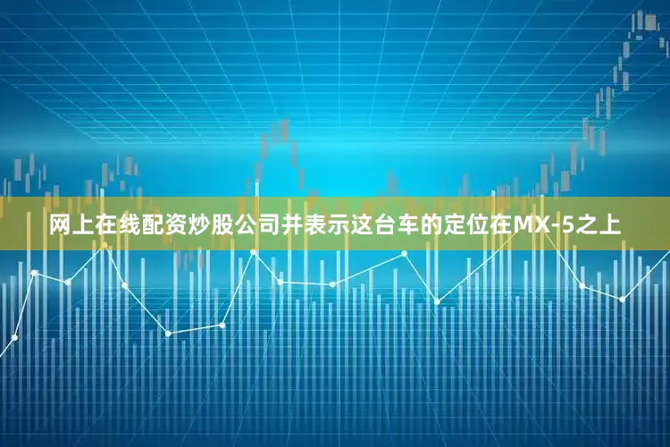 网上在线配资炒股公司并表示这台车的定位在MX-5之上