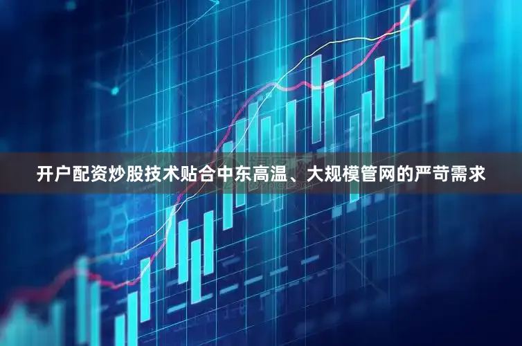 开户配资炒股技术贴合中东高温、大规模管网的严苛需求