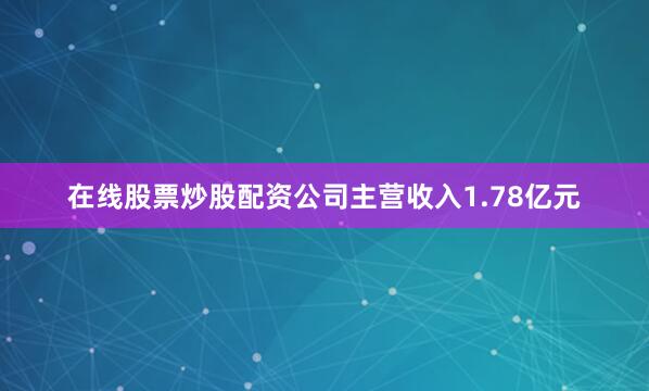 在线股票炒股配资公司主营收入1.78亿元
