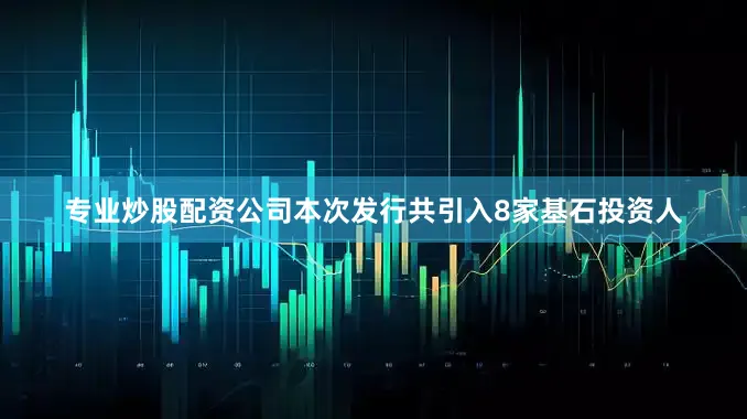 专业炒股配资公司本次发行共引入8家基石投资人