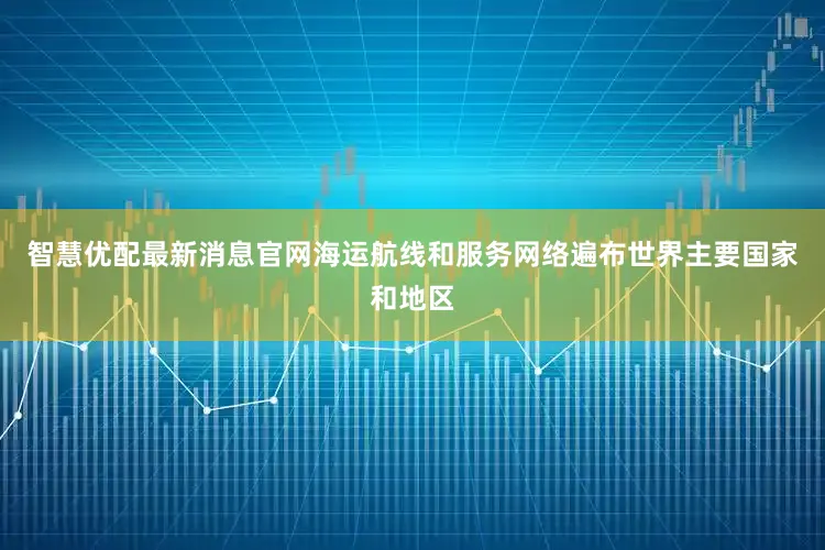 智慧优配最新消息官网海运航线和服务网络遍布世界主要国家和地区