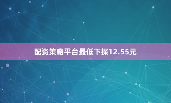 配资策略平台最低下探12.55元
