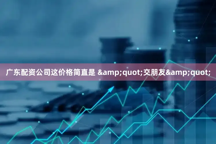 广东配资公司这价格简直是 &quot;交朋友&quot;